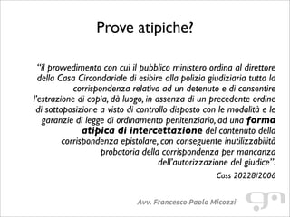 Prove atipiche?
Avv. Francesco Paolo Micozzi
 “il provvedimento con cui il pubblico ministero ordina al direttore
della Casa Circondariale di esibire alla polizia giudiziaria tutta la
corrispondenza relativa ad un detenuto e di consentire
l’estrazione di copia, dà luogo, in assenza di un precedente ordine
di sottoposizione a visto di controllo disposto con le modalità e le
garanzie di legge di ordinamento penitenziario, ad una forma
atipica di intercettazione del contenuto della
corrispondenza epistolare, con conseguente inutilizzabilità
probatoria della corrispondenza per mancanza
dell’autorizzazione del giudice”.
Cass 20228/2006
 