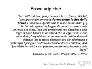 Prove atipiche?
Avv. Francesco Paolo Micozzi
"l'art. 189 cod. proc. pen., che evoca le c.d. "prove atipiche",
"presuppone logicamente la formazione lecita della
prova e soltanto in questo caso la rende ammissibile" [...].
Sicché, nella specie, riecheggiando quanto osservato dalla
sentenza ora citata, "non può considerarsi non disciplinata dalla
legge la prova basata su un'attività che la legge vieta", e cioè,
come detto, l'acquisizione del contenuto di corrispondenza di
detenuti (ma lo stesso dovrebbe dirsi con riferimento a
qualsivoglia tipologia e contesto di corrispondenza epistolare) al di
fuori delle formalità e competenze previste tassativamente dalla
legge”
Cassazione penale SSUU., 19 aprile 2012, n. 28997
 
