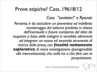 Prove atipiche? Cass. 19618/12
Avv. Francesco Paolo Micozzi
Caso "ovulatori" e Ryanair
Pertanto, è da escludere un preventivo ed indefinito
monitoraggio del sistema predetto in attesa
dell'eventuale e futura comparsa del dato da
acquisire a base delle indagini: si verrebbe altrimenti
ad integrare un nuovo ed anomalo strumento di
ricerca della prova, con finalità nettamente
esplorative, di mera investigazione (paragonabile
alle intercettazioni), che nulla ha a che fare con la
perquisizione.
 