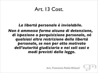 Art. 13 Cost.
Avv. Francesco Paolo Micozzi
La libertà personale è inviolabile.
Non è ammessa forma alcuna di detenzione,
di ispezione o perquisizione personale, né
qualsiasi altra restrizione della libertà
personale, se non per atto motivato
dell'autorità giudiziaria e nei soli casi e
modi previsti dalla legge.
 