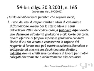 54-bis d.lgs. 30.3.2001, n. 165	

(introdotto da L. 190/2012)

(Tutela del dipendente pubblico che segnala illeciti)	

1. Fuori dei casi di responsabilità a titolo di calunnia o
diffamazione, ovvero per lo stesso titolo ai sensi
dell'articolo 2043 del codice civile, il pubblico dipendente
che denuncia all'autorità giudiziaria o alla Corte dei conti,
ovvero riferisce al proprio superiore gerarchico condotte
illecite di cui sia venuto a conoscenza in ragione del
rapporto di lavoro, non può essere sanzionato, licenziato o
sottoposto ad una misura discriminatoria, diretta o
indiretta, avente effetti sulle condizioni di lavoro per motivi
collegati direttamente o indirettamente alla denuncia.
Avv. Francesco Paolo Micozzi

 