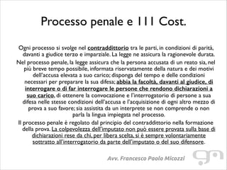 Processo penale e 111 Cost.
!

Ogni processo si svolge nel contraddittorio tra le parti, in condizioni di parità,
davanti a giudice terzo e imparziale. La legge ne assicura la ragionevole durata.	

Nel processo penale, la legge assicura che la persona accusata di un reato sia, nel
più breve tempo possibile, informata riservatamente della natura e dei motivi
dell’accusa elevata a suo carico; disponga del tempo e delle condizioni
necessari per preparare la sua difesa; abbia la facoltà, davanti al giudice, di
interrogare o di far interrogare le persone che rendono dichiarazioni a
suo carico, di ottenere la convocazione e l’interrogatorio di persone a sua
difesa nelle stesse condizioni dell’accusa e l’acquisizione di ogni altro mezzo di
prova a suo favore; sia assistita da un interprete se non comprende o non
parla la lingua impiegata nel processo.	

Il processo penale è regolato dal principio del contraddittorio nella formazione
della prova. La colpevolezza dell’imputato non può essere provata sulla base di
dichiarazioni rese da chi, per libera scelta, si è sempre volontariamente
sottratto all’interrogatorio da parte dell’imputato o del suo difensore.
Avv. Francesco Paolo Micozzi

 