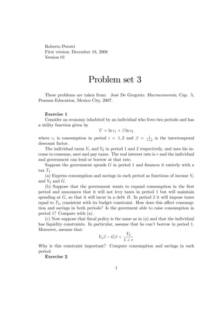 Roberto Perotti
   First version: December 18, 2008
   Version 01




                          Problem set 3
   These problems are taken from: José De Gregorio: Macroeconomía, Cap. 5,
Pearson Education, Mexico City, 2007.


   Exercise 1
   Consider an economy inhabited by an individual who lives two periods and has
a utility function given by
                             U = ln c1 + ln c2
                                                           1
where ci is consumption in period i = 1; 2 and         = 1+ is the intertemporal
descount factor.
    The individual earns Y1 and Y2 in period 1 and 2 respectively, and uses his in-
come to consume, save and pay taxes. The real interest rate is r and the individual
and government can lend or borrow at that rate.
    Suppose the government spends G in period 1 and …nances it entirely with a
tax T1 :
    (a) Express consumption and savings in each period as functions of income Y1
and Y2 and G.
    (b) Suppose that the government wants to expand consumption in the …rst
period and announces that it will not levy taxes in period 1 but will maintain
spending at G, so that it will incur in a debt B. In period 2 it will impose taxes
equal to T2 , consistent with its budget constraint. How does this a¤ect consump-
tion and savings in both periods? Is the goverment able to raise consumption in
period 1? Compare with (a).
    (c) Now suppose that …scal policy is the same as in (a) and that the individual
has liquidity constraints. In particular, assume that he can’ borrow in period 1.
                                                              t
Moreover, assume that:
                                                Y2
                                  Y1    G <
                                              1+r
Why is this constraint important? Compute consumption and savings in each
period.
    Exercise 2

                                        1
 