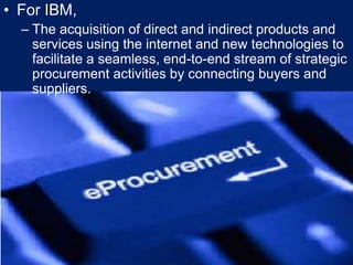 For IBM,The acquisition of direct and indirect products and services using the internet and new technologies to facilitate a seamless, end-to-end stream of strategic procurement activities by connecting buyers and suppliers.