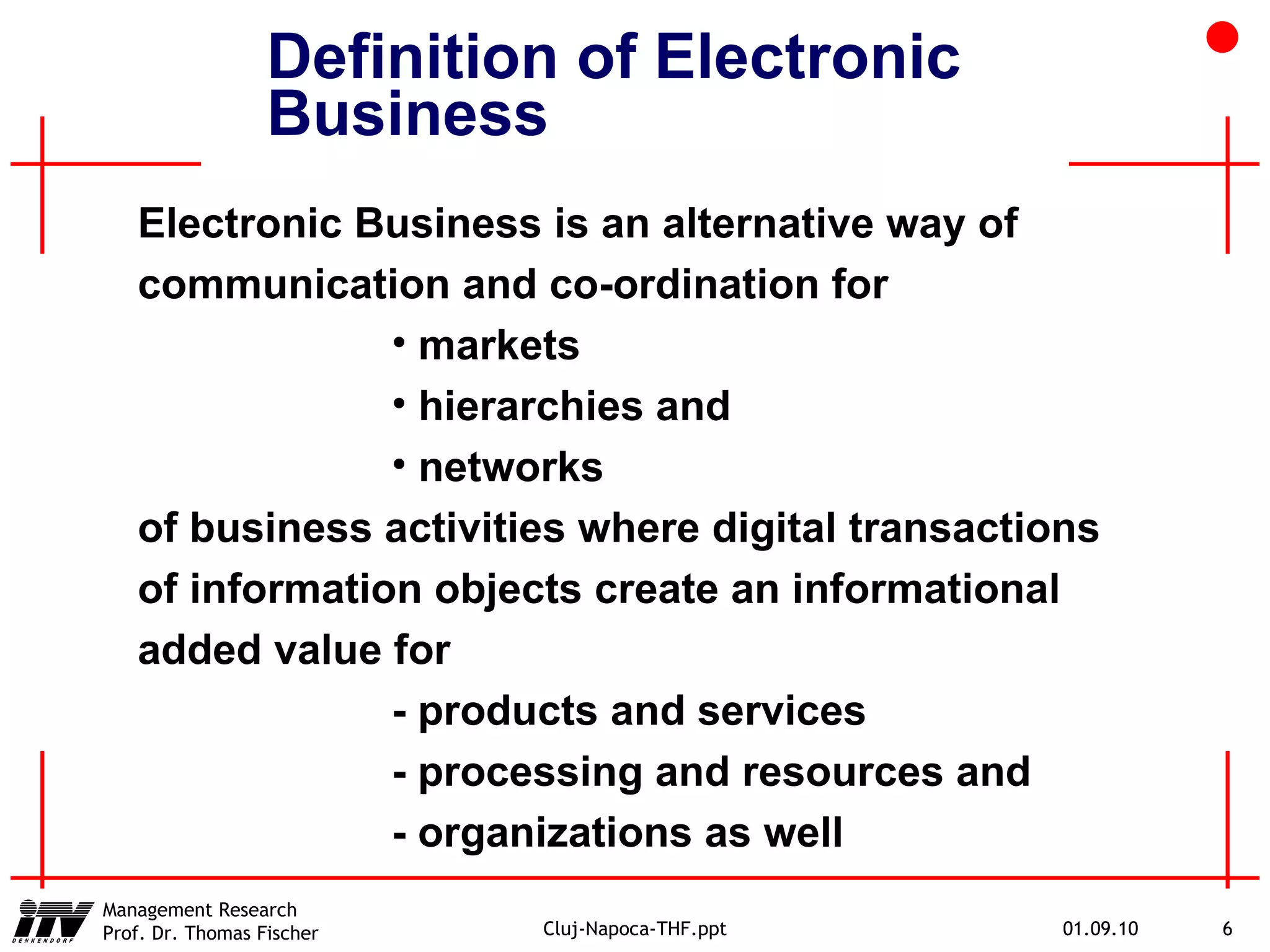 Definition of Electronic Business Electronic Business is an alternative way of communication and co-ordination for  markets hierarchies and networks of business activities where digital transactions of information objects create an informational added value for - products and services   - processing and resources and - organizations as well 