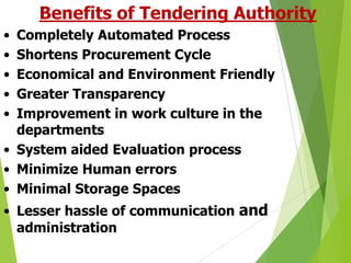 Benefits of Tendering Authority
•
•
•
•
•

Completely Automated Process
Shortens Procurement Cycle
Economical and Environment Friendly
Greater Transparency
Improvement in work culture in the
departments
• System aided Evaluation process
• Minimize Human errors
• Minimal Storage Spaces
• Lesser hassle of communication and
administration

 