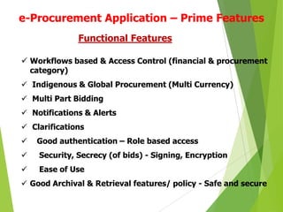 e-Procurement Application – Prime Features
Functional Features
 Workflows based & Access Control (financial & procurement
category)
 Indigenous & Global Procurement (Multi Currency)
 Multi Part Bidding
 Notifications & Alerts

 Clarifications


Good authentication – Role based access



Security, Secrecy (of bids) - Signing, Encryption



Ease of Use

 Good Archival & Retrieval features/ policy - Safe and secure

 