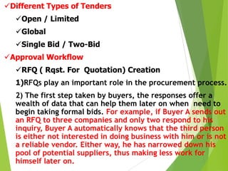 Different Types of Tenders
Open / Limited
Global
Single Bid / Two-Bid
Approval Workflow
RFQ ( Rqst. For Quotation) Creation

1)RFQs play an important role in the procurement process.
2) The first step taken by buyers, the responses offer a
wealth of data that can help them later on when need to
begin taking formal bids. For example, if Buyer A sends out
an RFQ to three companies and only two respond to his
inquiry, Buyer A automatically knows that the third person
is either not interested in doing business with him or is not
a reliable vendor. Either way, he has narrowed down his
pool of potential suppliers, thus making less work for
himself later on.

 
