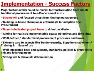Implementation - Success Factors
Major factors which could be crucial to transformation from simple
traditional procurement to e-Procurement are: Strong will and focused thrust from the top management
Building in-house champions/ enthusiasts for adoption of eProcurement
Buyer’s dedicated project team to drive the Mission
Aiming for realistic implementable goals/ objectives and time lines
Well defined/ standardized procurement processes and forms

Extreme care to aspects like Tender-security, Supplier-enablement/
Training & Ease of use
Well integrated back end systems, standards, policies & practices to
link and leverage upon

Strong will & above all determination

.

 