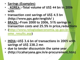 • Savings (Examples)
• . KOREA :-Total volume of US$ 44 bn in 2006
with
• transaction cost savings of US$ 4.5 bn
(http://www.pps.gokr/english/ )
• BRAZIL:-From 2000 to 2006, 51% savings in
transaction costs and 25.5% in price,reductions
• (http://www.relogiodaeconomia.sp.gov.br/br/h
ome_results.asp)
• INDIA:-US$ 3.6 bn of transactions in 2005 with
savings of US$ 238.2 mn
• due to tender discountsin the same year
• (http://ccaharyana.gov.in/e-procurement.htm)

 