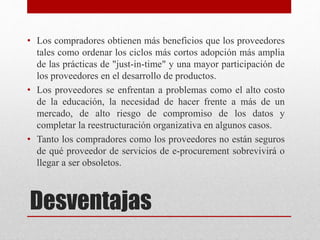 Desventajas
• Los compradores obtienen más beneficios que los proveedores
tales como ordenar los ciclos más cortos adopción más amplia
de las prácticas de "just-in-time" y una mayor participación de
los proveedores en el desarrollo de productos.
• Los proveedores se enfrentan a problemas como el alto costo
de la educación, la necesidad de hacer frente a más de un
mercado, de alto riesgo de compromiso de los datos y
completar la reestructuración organizativa en algunos casos.
• Tanto los compradores como los proveedores no están seguros
de qué proveedor de servicios de e-procurement sobrevivirá o
llegar a ser obsoletos.
 