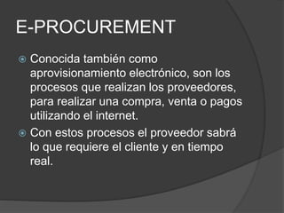 E-PROCUREMENT
Conocida también como
aprovisionamiento electrónico, son los
procesos que realizan los proveedores,
para realizar una compra, venta o pagos
utilizando el internet.
Con estos procesos el proveedor sabrá
lo que requiere el cliente y en tiempo
real.