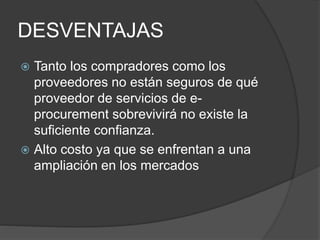 DESVENTAJAS
Tanto los compradores como los
proveedores no están seguros de qué
proveedor de servicios de e-
procurement sobrevivirá no existe la
suficiente confianza.
Alto costo ya que se enfrentan a una
ampliación en los mercados