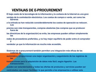 VENTAJAS DE E-PROCUREMENT
El bajo costo de la tecnología de la información y la cortesía de la Internet es una gran
ventaja de la contratación electrónica. Los costos de compra o venta, así como las
barreras
a la entrada se han reducido considerablemente los costos de operación se reducen.
Los
precios son más transparentes, compras aleatorias (las compras que se producen
fuera de
las directrices de la organización) se evita, las empresas pueden utilizar simplemente
las
redes de proveedores preferidos, y no hay mejor equilibrio de poder entre el comprador
y
vendedor ya que la información es mucho más accesible.
Sistemas de e-procurement también permiten una integración más eficaz de las
cadenas de
suministro y proporcionan una mejor organización y seguimiento de los registros de
las
transacciones para la adquisición de datos más fácil, según Ageshin. Las
transacciones
pueden ser estandarizados y todas las ofertas de productos y servicios pueden ser
controlados con mayor facilidad, lo que permite a los empresarios a utilizar este
 