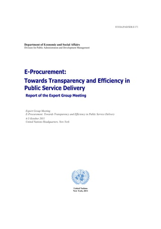 ST/ESA/PAD/SER.E/171




Department of Economic and Social Affairs
Division for Public Administration and Development Management




E-Procurement:
Towards Transparency and Efficiency in
Public Service Delivery
 Report of the Expert Group Meeting


 Expert Group Meeting
 E-Procurement: Towards Transparency and Efficiency in Public Service Delivery
 4-5 October 2011
 United Nations Headquarters, New York




                                             United Nations
                                             New York, 2011
 