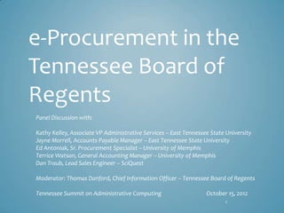 e-Procurement in the
Tennessee Board of
Regents
Panel Discussion with:

Kathy Kelley, Associate VP Administrative Services – East Tennessee State University
Jayne Morrell, Accounts Payable Manager – East Tennessee State University
Ed Antoniak, Sr. Procurement Specialist – University of Memphis
Terrice Watson, General Accounting Manager – University of Memphis
Dan Traub, Lead Sales Engineer – SciQuest

Moderator: Thomas Danford, Chief Information Officer – Tennessee Board of Regents

Tennessee Summit on Administrative Computing                      October 15, 2012
                                                                         1
 
