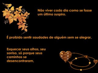 Não viver cada dia como se fosse um último suspiro. É proibido sentir saudades de alguém sem se alegrar, Esquecer seus olhos, seu sorriso, só porque seus caminhos se desencontraram, 