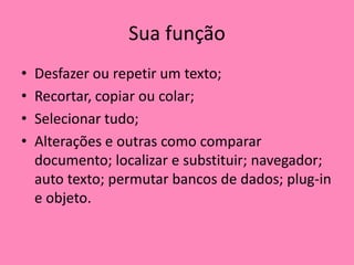 Sua funçãoDesfazer ou repetir um texto; Recortar, copiar ou colar; Selecionar tudo; Alterações e outras como comparar documento; localizar e substituir; navegador; auto texto; permutar bancos de dados; plug-in e objeto.