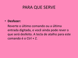 PARA QUE SERVEDesfazer: 	Reverte o último comando ou a última entrada digitada, e você ainda pode rever o que será desfeito. A tecla de atalho para este comando é o Ctrl + Z.