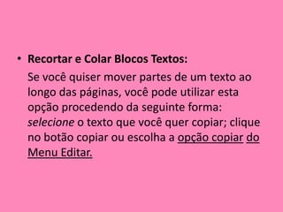 Recortar e Colar Blocos Textos: 	Se você quiser mover partes de um texto ao longo das páginas, você pode utilizar esta opção procedendo da seguinte forma: selecione o texto que você quer copiar; clique no botão copiar ou escolha a opção copiardo Menu Editar.