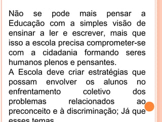 Não se pode mais pensar a
Educação com a simples visão de
ensinar a ler e escrever, mais que
isso a escola precisa comprometer-se
com a cidadania formando seres
humanos plenos e pensantes.
A Escola deve criar estratégias que
possam envolver os alunos no
enfrentamento coletivo dos
problemas relacionados ao
preconceito e à discriminação; Já que
 