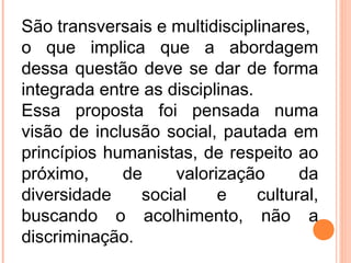 São transversais e multidisciplinares,
o que implica que a abordagem
dessa questão deve se dar de forma
integrada entre as disciplinas.
Essa proposta foi pensada numa
visão de inclusão social, pautada em
princípios humanistas, de respeito ao
próximo, de valorização da
diversidade social e cultural,
buscando o acolhimento, não a
discriminação.
 