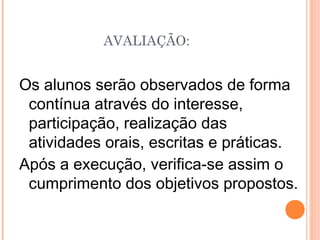 Os alunos serão observados de forma
contínua através do interesse,
participação, realização das
atividades orais, escritas e práticas.
Após a execução, verifica-se assim o
cumprimento dos objetivos propostos.
AVALIAÇÃO:
 
