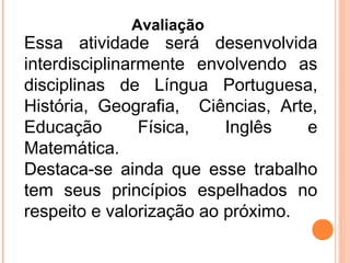 Essa atividade será desenvolvida
interdisciplinarmente envolvendo as
disciplinas de Língua Portuguesa,
História, Geografia, Ciências, Arte,
Educação Física, Inglês e
Matemática.
Destaca-se ainda que esse trabalho
tem seus princípios espelhados no
respeito e valorização ao próximo.
Avaliação
 