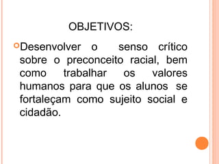 OBJETIVOS:
Desenvolver o senso crítico
sobre o preconceito racial, bem
como trabalhar os valores
humanos para que os alunos  se
fortaleçam como sujeito social e
cidadão.
 