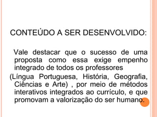 CONTEÚDO A SER DESENVOLVIDO:
Vale destacar que o sucesso de uma
proposta como essa exige empenho
integrado de todos os professores
(Língua Portuguesa, História, Geografia,
Ciências e Arte) , por meio de métodos
interativos integrados ao currículo, e que
promovam a valorização do ser humano.
 