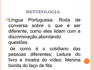 Língua Portuguesa: Roda de
conversa sobre o que é ser
diferente, como eles lidam com a
discriminação,abordando
questões
de como é o cotidiano das
pessoas diferentes; Leitura do
livro e mostra do vídeo: Menina
bonita do laço de fita.
METODOLOGIA:
 