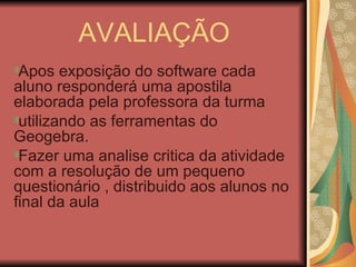 AVALIAÇÃO Apos exposição do software cada aluno responderá uma apostila elaborada pela professora da turma utilizando as ferramentas do Geogebra.  Fazer uma analise critica da atividade com a resolução de um pequeno questionário , distribuido aos alunos no final da aula 