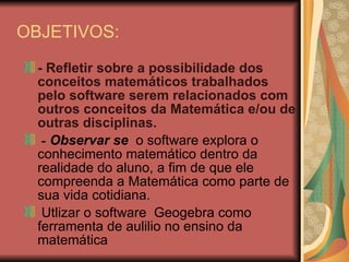 OBJETIVOS: - Refletir sobre a possibilidade dos conceitos matemáticos trabalhados pelo software serem relacionados com outros conceitos da Matemática e/ou de outras disciplinas. -  Observar se   o software explora o conhecimento matemático dentro da realidade do aluno, a fim de que ele compreenda a Matemática como parte de sua vida cotidiana. Utlizar o software  Geogebra como ferramenta de aulilio no ensino da matemática 