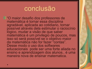conclusão “ O maior desafio dos professores de matemática é tornar essa disciplina agradável, aplicada ao cotidiano, tornar possível através dela estimular o raciocínio lógico, mudar a visão de que saber matemática é um privilegio de poucos, mas isso só será possível se o objetivo maior da matemática não for fazer “contas”. Desse modo o uso dos softwares educacionais  pode ser uma forte aliada no ensino e aprendizagem dos alunos.. é uma maneira nova de ensinar matematica.    .   