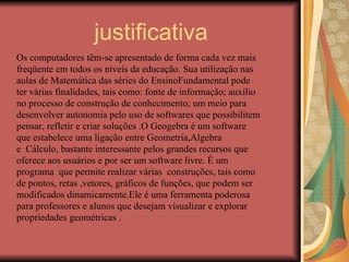 justificativa Os computadores têm-se apresentado de forma cada vez mais freqüente em todos os níveis da educação. Sua utilização nas aulas de Matemática das séries do EnsinoFundamental pode ter várias finalidades, tais como: fonte de informação; auxílio no processo de construção de conhecimento; um meio para desenvolver autonomia pelo uso de softwares que possibilitem pensar, refletir e criar soluções .O Geogebra é um software que estabelece uma ligação entre Geometria,Algebra  e  Cálculo, bastante interessante pelos grandes recursos que oferece aos usuários e por ser um software livre. É um programa  que permite realizar várias  construções, tais como de pontos, retas ,vetores, gráficos de funções, que podem ser modificados dinamicamente.Ele é uma ferramenta poderosa para professores e alunos que desejam visualizar e explorar propriedades geométricas . 