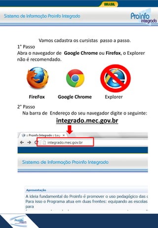 Vamos cadastra os cursistas passo a passo.
1° Passo
Abra o navegador de Google Chrome ou Firefox, o Explorer
não é recomendado.

FireFox

Google Chrome

Explorer

2° Passo
Na barra de Endereço do seu navegador digite o seguinte:

integrado.mec.gov.br

 