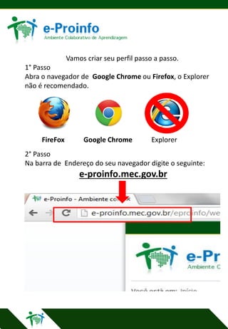 Vamos criar seu perfil passo a passo.
1° Passo
Abra o navegador de Google Chrome ou Firefox, o Explorer
não é recomendado.

FireFox

Google Chrome

Explorer

2° Passo
Na barra de Endereço do seu navegador digite o seguinte:

e-proinfo.mec.gov.br

 