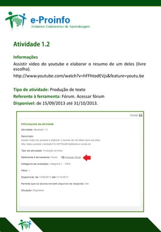 Informações
Assistir vídeo do youtube e elaborar o resumo de um deles (livre
escolha).
http://www.youtube.com/watch?v=hFFhtodEVjs&feature=youtu.be
Tipo de atividade: Produção de texto
Referente à ferramenta: Fórum. Acessar fórum
Disponível: de 15/09/2013 até 31/10/2013.

 