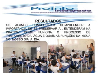 GUIR
RESULTADOS
OS
ALUNOS
CONSEGUIRAM
COMPREENDER
A
IMPORTÂNCIA DE SE PRESERVAR A , ENTENDERAM NA
PRÁTICA
COMO
FUNIONA
O
PROCESSO
DE
TRATAMENTO DA ÁGUA E QUAIS AS FUNÇÕES DA ÁGUA
NO NOSSO DIA A DIA.

 