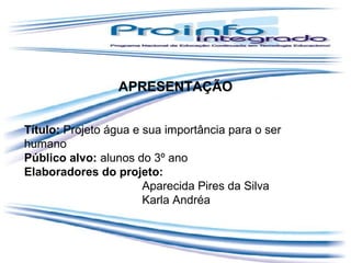 APRESENTAÇÃO
Título: Projeto água e sua importância para o ser
humano
Público alvo: alunos do 3º ano
Elaboradores do projeto:
Aparecida Pires da Silva
Karla Andréa

 