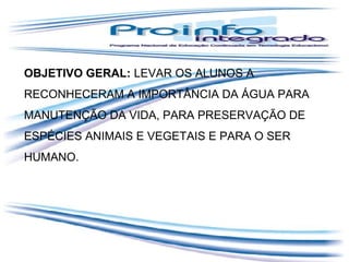 OBJETIVO GERAL: LEVAR OS ALUNOS A
RECONHECERAM A IMPORTÂNCIA DA ÁGUA PARA
MANUTENÇÃO DA VIDA, PARA PRESERVAÇÃO DE
ESPÉCIES ANIMAIS E VEGETAIS E PARA O SER
HUMANO.

 