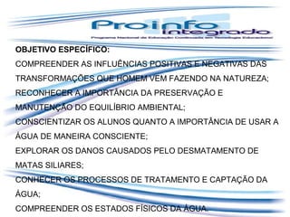OBJETIVO ESPECÍFICO:
COMPREENDER AS INFLUÊNCIAS POSITIVAS E NEGATIVAS DAS
TRANSFORMAÇÕES QUE HOMEM VEM FAZENDO NA NATUREZA;
RECONHECER A IMPORTÂNCIA DA PRESERVAÇÃO E
MANUTENÇÃO DO EQUILÍBRIO AMBIENTAL;
CONSCIENTIZAR OS ALUNOS QUANTO A IMPORTÂNCIA DE USAR A
ÁGUA DE MANEIRA CONSCIENTE;
EXPLORAR OS DANOS CAUSADOS PELO DESMATAMENTO DE
MATAS SILIARES;
CONHECER OS PROCESSOS DE TRATAMENTO E CAPTAÇÃO DA
ÁGUA;
COMPREENDER OS ESTADOS FÍSICOS DA ÁGUA.

 