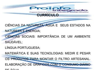 CURRÍCULO
CIÊNCIAS DA NATUREZA: ÁGUA E SEUS ESTADOS NA
NATUREZA E ENERGIA;
CIÊNCIAS SOCIAIS: IMPORTÂNCIA DE UM AMBIENTE
SAUDÁVEL;
LÍNGUA PORTUGUESA;
MATEMÁTICA E SUAS TECNOLOGIAS: MEDIR E PESAR
OS PRODUTOS PARA MONTAR O FILTRO ARTESANAL.
ELABORAÇÃO DE GRÁFICOS COM O CONSUMO DIÁRIO

 