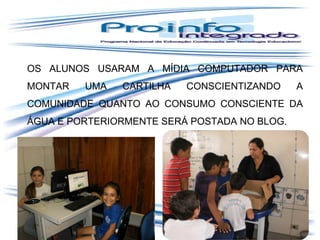 OS ALUNOS USARAM A MÍDIA COMPUTADOR PARA
MONTAR

UMA

CARTILHA

CONSCIENTIZANDO

A

COMUNIDADE QUANTO AO CONSUMO CONSCIENTE DA
ÁGUA E PORTERIORMENTE SERÁ POSTADA NO BLOG.

 