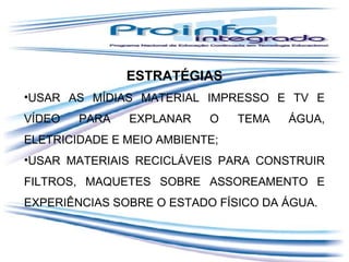ESTRATÉGIAS
•USAR AS MÍDIAS MATERIAL IMPRESSO E TV E
VÍDEO

PARA

EXPLANAR

O

TEMA

ÁGUA,

ELETRICIDADE E MEIO AMBIENTE;
•USAR MATERIAIS RECICLÁVEIS PARA CONSTRUIR
FILTROS, MAQUETES SOBRE ASSOREAMENTO E
EXPERIÊNCIAS SOBRE O ESTADO FÍSICO DA ÁGUA.

 