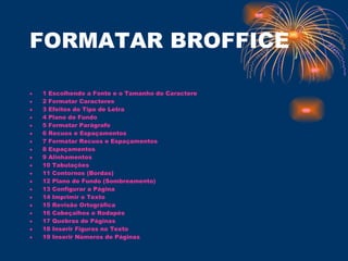 FORMATAR BROFFICE 1 Escolhendo a Fonte e o Tamanho do Caractere   2 Formatar Caracteres   3 Efeitos do Tipo de Letra   4 Plano de Fundo   5 Formatar Parágrafo   6 Recuos e Espaçamentos   7 Formatar Recuos e Espaçamentos   8 Espaçamentos   9 Alinhamentos   10 Tabulações   11 Contornos (Bordas)   12 Plano de Fundo (Sombreamento)   13 Configurar a Página   14 Imprimir o Texto   15 Revisão Ortográfica   16 Cabeçalhos e Rodapés   17 Quebras de Páginas   18 Inserir Figuras no Texto   19 Inserir Números de Páginas 