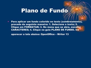 Plano de Fundo  Para aplicar um fundo colorido no texto (sombreamento), proceda da seguinte maneira: 1. Selecione o texto; 2. Clique em FORMATAR; 3. No menu que se abre, escolha CARACTERES; 4. Clique na guia PLANO DE FUNDO. Irá aparecer a tela abaixo: OpenOffice – Writer 13   