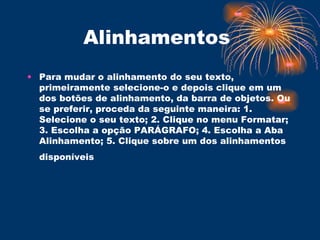 Alinhamentos  Para mudar o alinhamento do seu texto, primeiramente selecione-o e depois clique em um dos botões de alinhamento, da barra de objetos. Ou se preferir, proceda da seguinte maneira: 1. Selecione o seu texto; 2. Clique no menu Formatar; 3. Escolha a opção PARÁGRAFO; 4. Escolha a Aba Alinhamento; 5. Clique sobre um dos alinhamentos disponíveis   