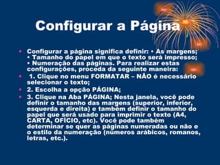 Configurar a Página  Configurar a página significa definir: • As margens; • Tamanho do papel em que o texto será impresso; • Numeração das páginas. Para realizar estas configurações, proceda da seguinte maneira: 1. Clique no menu FORMATAR – NÃO é necessário selecionar o texto;  2. Escolha a opção PÁGINA;  3. Clique na Aba PÁGINA; Nesta janela, você pode definir o tamanho das margens (superior, inferior, esquerda e direita) e também definir o tamanho do papel que será usado para imprimir o texto (A4, CARTA, OFÍCIO, etc). Você pode também determinar se quer as páginas numeradas ou não e o estilo da numeração (números arábicos, romanos, letras, etc.).  