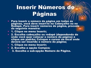 Inserir Números de Páginas  Para inserir o número da página em todas as páginas, você deve inseri-lo no Cabeçalho ou no Rodapé. Para inserir números de página, proceda da seguinte maneira:  1. Clique no menu Inserir;  2. Escolha cabeçalho ou rodapé (dependendo de onde você quer colocar o número da página) e clique em padrão; Coloque o cursor no local onde deverá ser inserido o número da página;  1. Clique no menu Inserir;  2. Escolha a opção Campos; 3. Escolha a sub-opção Número de Página.  